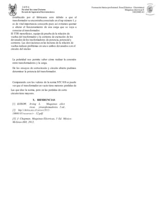 Formación básica profesional.Área(Eléctrica– Electrónica)
Máquinas eléctricas II
54020805-01
establecido por el fabricante esto debido a que el
transformador se encontraba conectado en el tap número 1, y
es de vital importancia conocerlo pues así evitamos quemar
o alterar el funcionamiento de una carga que se vaya a
conectar al transformador.
El TTR monofásico, equipo de prueba de la relación de
vueltas del trasformador y la corriente de excitación de los
devanados de los trasformadores de potencia, potencial y
corriente. Las desviaciones en las lecturas de la relación de
vueltas indican problemas en uno o ambos devanados o en el
circuito del núcleo
La polaridad nos permite saber cómo realizar la conexión
entre transformadores y la carga.
De los ensayos de cortocircuito y circuito abierto pudimos
determinar la potencia del transformador.
Comparando con los valores de la norma NTC 818 se puede
ver que el transformador en vacío tiene menores perdidas de
Las que dice la norma, pero en las perdidas de corto
circuitotiene mayores.
X. REFERENCIAS
[1] KOSOW, Irving L. Maquinas eléct
ricas ytransformadores. 2 ed..
[2] http://chitita.uta.cl/cursos/2012-
1/0000105/recursos/r- 12.pdf.
[5] J. Chapman, Maquinas Eléctricas, 5 Ed. México:
McGraw-Hill, 2012.
 