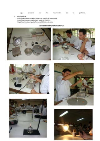 agua       causando        en       ellas      movimientos     de   las   partículas.

   BIBLIOGRAFIA
    http://es.wikipedia.org/wiki/Convecci%C3%B3n_t%C3%A9rmica
    http://es.wikipedia.org/wiki/Calor_espec%C3%ADfico
    http://es.wikipedia.org/wiki/Transmisi%C3%B3n_de_calor

                                  ANEXOS DE EVIDENCIAS FOTO GRAFICAS
 