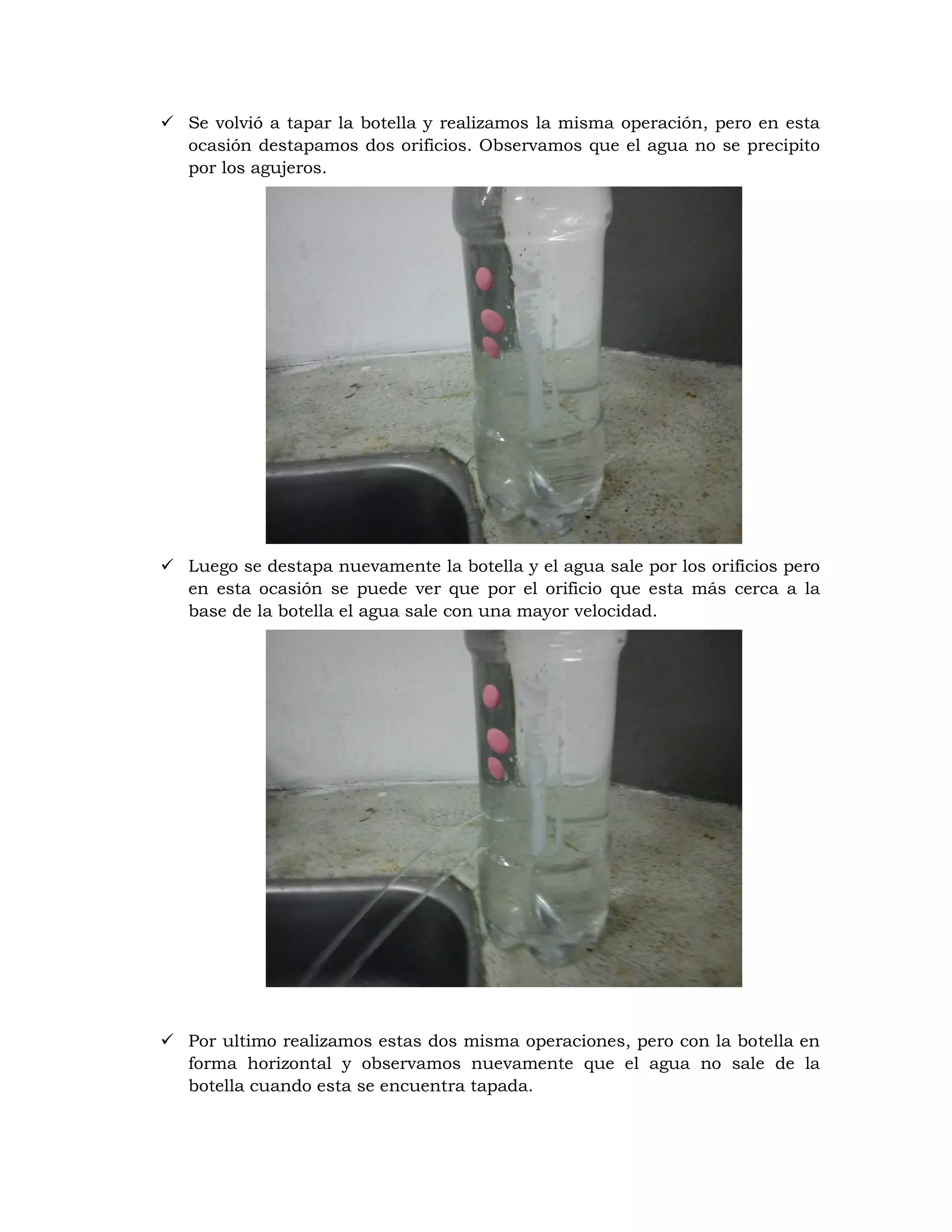  Se volvió a tapar la botella y realizamos la misma operación, pero en esta
  ocasión destapamos dos orificios. Observamos que el agua no se precipito
  por los agujeros.




 Luego se destapa nuevamente la botella y el agua sale por los orificios pero
  en esta ocasión se puede ver que por el orificio que esta más cerca a la
  base de la botella el agua sale con una mayor velocidad.




 Por ultimo realizamos estas dos misma operaciones, pero con la botella en
  forma horizontal y observamos nuevamente que el agua no sale de la
  botella cuando esta se encuentra tapada.
 