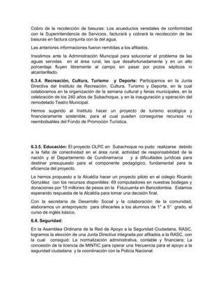 Cobro de la recolección de basuras: Los acueductos veredales de conformidad
con la Superintendencia de Servicios, facturará y cobrará la recolección de las
basuras en factura conjunta con la del agua.
Las anteriores informaciones fueron remitidas a los afiliados.
Insistimos ante la Administración Municipal para solucionar el problema de las
aguas servidas en el área rural, las que desafortunadamente y en un alto
porcentaje fluyen libremente al campo sin pasar por pozos sépticos ni
alcantarillado.
6.3.4. Recreación, Cultura, Turismo y Deporte: Participamos en la Junta
Directiva del Instituto de Recreación, Cultura, Turismo y Deporte, en la cual
colaboramos en la organización de la semana cultural y ferias municipales, en la
celebración de los 240 años de Subachoque, y en la inauguración y operación del
remodelado Teatro Municipal.
Hemos sugerido al Instituto hacer un proyecto de turismo ecológica y
financieramente sostenible, para el cual pueden conseguirse recursos no
reembolsables del Fondo de Promoción Turística.
6.3.5. Educación: El proyecto OLPC en Subachoque no pudo realizarse debido
a la falta de conectividad en el área rural, actividad de responsabilidad de la
nación y el Departamento de Cundinamarca y a dificultades jurídicas para
destinar presupuesto para el componente pedagógico, fundamental para la
eficiencia del proyecto.
Le hemos propuesto a la Alcaldía hacer un proyecto piloto en el colegio Ricardo
González con los recursos disponibles: 69 computadores en nuestras bodegas y
donaciones por 10 millones de pesos en la Fiducuenta en Bancolombia. Estamos
esperando respuesta de la Alcaldía para tomar una decisión final.
Con la secretaría de Desarrollo Social y la colaboración de la comunidad,
elaboramos un anteproyecto para ofrecerles a los alumnos de 1° a 5° grado, el
curso de inglés básico.
6.4. Seguridad:
En la Asamblea Ordinaria de la Red de Apoyo a la Seguridad Ciudadana, RASC,
logramos la elección de una Junta Directiva integrada por afiliados a la RASC, con
la cual consiguió: La normalización administrativa, contable y financiera; La
concesión de la licencia de MINTIC para operar una frecuencia para el apoyo a la
seguridad ciudadana y la coordinación con la Policía Nacional.
 