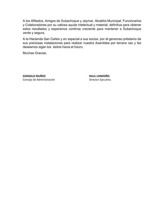 A los Afiliados, Amigos de Subachoque y Jeymar, Alcaldía Municipal, Funcionarios
y Colaboradores por su valiosa ayuda intelectual y material, definitiva para obtener
estos resultados y esperamos continúe creciente para mantener a Subachoque
verde y segura.
A la Hacienda San Carlos y en especial a sus socios, por el generoso préstamo de
sus preciosas instalaciones para realizar nuestra Asamblea por tercera vez y les
deseamos sigan los éxitos hacia el futuro.
Muchas Gracias.
GONZALO MUÑOZ RAUL LONDOÑO
Consejo de Administración Director Ejecutivo.
 