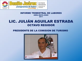 INFORME TRIMESTRAL DE LABORES
              ABRIL-MAYO-JUNIO
                    2011



LIC. JULIÁN AGUILAR ESTRADA
          OCTAVO REGIDOR
 PRESIDENTE DE LA COMISION DE TURISMO
 