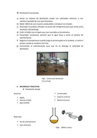  Destilación Fraccionada
a) Armar un sistema de destilación simple con calentador eléctrico, o con
mechero ayudado de una caja refractaria.
b) Medir 100ml de una muestra combustible e introducir en el balón.
c) Acomodar la probeta utilizada a la punta del refrigerante para que actúe como
recolector del destilado.
d) Cubrir el balón con el tapón que trae insertado un termómetro.
e) Comprobar conexiones, permitir que el agua fluya y active el sistema de
calentamiento.
f) Registrar la temperatura cuando caiga la primera gota en la probeta, y vuelva a
anotar cuando se recobren 5ml más.
g) Incrementar el calentamiento para que no se detenga la velocidad de
destilación.
4. MATERIALES Y REACTIVOS
 Destilación Simple
Reactivos
 AgNO3
 Solución 0.01M,
 Agua potable
Materiales
 Aro de calentamiento
 Caja refractaria
 Condensador
 Soporte universal
 Mechero bunsen
Fig3. . Sistema de Destilación
Fraccionada
Fig4. . Balón y nuez
 