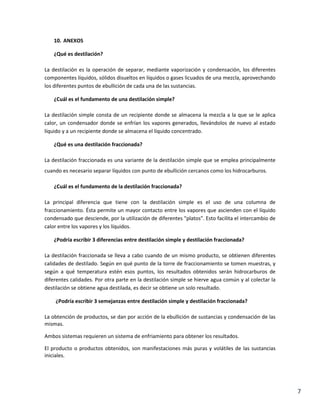 7
10. ANEXOS
¿Qué es destilación?
La destilación es la operación de separar, mediante vaporización y condensación, los diferentes
componentes líquidos, sólidos disueltos en líquidos o gases licuados de una mezcla, aprovechando
los diferentes puntos de ebullición de cada una de las sustancias.
¿Cuál es el fundamento de una destilación simple?
La destilación simple consta de un recipiente donde se almacena la mezcla a la que se le aplica
calor, un condensador donde se enfrían los vapores generados, llevándolos de nuevo al estado
líquido y a un recipiente donde se almacena el líquido concentrado.
¿Qué es una destilación fraccionada?
La destilación fraccionada es una variante de la destilación simple que se emplea principalmente
cuando es necesario separar líquidos con punto de ebullición cercanos como los hidrocarburos.
¿Cuál es el fundamento de la destilación fraccionada?
La principal diferencia que tiene con la destilación simple es el uso de una columna de
fraccionamiento. Ésta permite un mayor contacto entre los vapores que ascienden con el líquido
condensado que desciende, por la utilización de diferentes "platos". Esto facilita el intercambio de
calor entre los vapores y los líquidos.
¿Podría escribir 3 diferencias entre destilación simple y destilación fraccionada?
La destilación fraccionada se lleva a cabo cuando de un mismo producto, se obtienen diferentes
calidades de destilado. Según en qué punto de la torre de fraccionamiento se tomen muestras, y
según a qué temperatura estén esos puntos, los resultados obtenidos serán hidrocarburos de
diferentes calidades. Por otra parte en la destilación simple se hierve agua común y al colectar la
destilación se obtiene agua destilada, es decir se obtiene un solo resultado.
¿Podría escribir 3 semejanzas entre destilación simple y destilación fraccionada?
La obtención de productos, se dan por acción de la ebullición de sustancias y condensación de las
mismas.
Ambos sistemas requieren un sistema de enfriamiento para obtener los resultados.
El producto o productos obtenidos, son manifestaciones más puras y volátiles de las sustancias
iniciales.
 