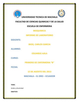 UNIVERSIDAD TECNICA DE MACHALA
FACULTAD DE CIENCIAS QUIMICAS Y DE LA SALUD
ESCUELA DE ENFERMERIA
BIOQUIMICA
INFORME DE LABORATORIO
DOCENTE:
BIOQ. CARLOS GARCIA
ALUMNO:
EDUARDO AJILA
CURSO:
PRIMERO DE ENFERMERIA “B”
FECHA:
12 DE AGOSTO DEL 2013
MACHALA – EL ORO – ECUADOR
TEMA:
Acidez y Alcalinidad
OBJETIVO:
 