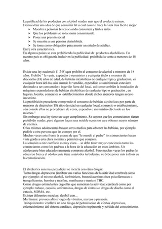 La publicad de los productos con alcohol venden mas que el producto mismo.
Demuestran una idea de que consumir tal o cual cosa te hace la vida más fácil o mejor.
 Muestra a personas felices cuando consumen y tristes antes.
 Que los problemas se solucionan consumiendo.
 Posee una presión social
 Se muestra a una persona desinhibida.
 Se toma como obligación para asumir un estado de adultez.
Entre otra característica.
En algunos países se esta prohibiendo la publicidad de productos alcohólicos. En
nuestro país es obligatoria incluir en la publicidad prohibida la venta a menores de 18
años.
Existe una ley nacional (11.748) que prohíbe el consumo de alcohol a menores de 18
años. Prohíbe “ la venta, expendio o suministro a cualquier título a menores de
dieciocho (18) años de edad, de bebidas alcohólicas de cualquier tipo y graduación, en
cualquier hora del día, aún cuando lo vendido, expendido o suministrado estuviere
destinado a ser consumido o ingerido fuera del local, así como también la instalación de
máquinas expendedoras de bebidas alcohólicas de cualquier tipo o graduación , en
lugares, locales, comercios o establecimientos donde dichos menores tengan acceso
irrestricto.
La prohibición precedente comprende el consumo de bebidas alcohólicas por parte de
menores de dieciocho (18) años de edad en cualquier local, comercio o establecimiento,
aún cuando ellas no procedieren de venta, expendio o suministro efectuado en los
mismos.”
Sin embargo esta ley tiene un vago cumplimento. Se supone que los comerciantes tienen
prohibido vender, pero algunos hacen una notable ecepcion para obtener mayor número
de clientes.
O los mismos adolescentes buscan otros medios para obtener las bebidas, por ejemplo
pedirle a otra persona que las compre por el.
Muchas veces esta frente la escusa de que “le mando el padre” los comerciantes hacen
vista gorda a esta clara mentira y permiten que compren.
La solución a este conflicto es muy clara… se debe tener mayor conciencia tanto los
comerciantes como los padreas a la hora de la educación en estos ámbitos. Un
adolescente bien educado raramente comprara alcohol. Pero muchas veces los padres le
educaron bien y el adolescente tiene amistades turbulentas, se debe poner más énfasis en
la comunicación.
El alcohol es aun mas perjudicial se mezcla con otras drogas:
Tanto drogas depresoras (inhiben una varias funciones de la actividad cerebral) como
por ejemplo: el mismo alcohol, barbitúricos, benzodiacepinas ósea psicofármacos o
tranquilizantes, heroína y morfina, marihuana o maría o THC.
Como drogas estimulantes (aquellas que aumentan la actividad cerebral) como por
ejemplo: tabaco, cocaína, anfetaminas, drogas de síntesis o drogas de diseño como el
éxtasis, MDMA, etc.
Existen diferentes mezclas: alcohol con…
Marihuana: provoca altos riesgos de vómitos, mareos o paranoia.
Tranquilizantes: conlleva un alto riesgo de potenciación de efectos depresivos,
enlentecimiento del sistema cardíaco, depresión respiratoria y pérdida del conocimiento.
 