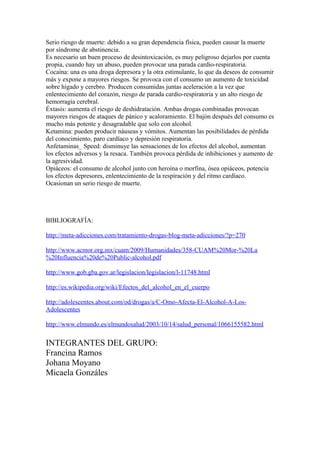 Serio riesgo de muerte: debido a su gran dependencia física, pueden causar la muerte
por síndrome de abstinencia.
Es necesario un buen proceso de desintoxicación, es muy peligroso dejarlos por cuenta
propia, cuando hay un abuso, pueden provocar una parada cardio-respiratoria.
Cocaína: una es una droga depresora y la otra estimulante, lo que da deseos de consumir
más y expone a mayores riesgos. Se provoca con el consumo un aumento de toxicidad
sobre hígado y cerebro. Producen consumidas juntas aceleración a la vez que
enlentecimiento del corazón, riesgo de parada cardio-respiratoria y un alto riesgo de
hemorragia cerebral.
Éxtasis: aumenta el riesgo de deshidratación. Ambas drogas combinadas provocan
mayores riesgos de ataques de pánico y acaloramiento. El bajón después del consumo es
mucho más potente y desagradable que solo con alcohol.
Ketamina: pueden producir náuseas y vómitos. Aumentan las posibilidades de pérdida
del conocimiento, paro cardíaco y depresión respiratoria.
Anfetaminas_ Speed: disminuye las sensaciones de los efectos del alcohol, aumentan
los efectos adversos y la resaca. También provoca pérdida de inhibiciones y aumento de
la agresividad.
Opiáceos: el consumo de alcohol junto con heroína o morfina, ósea opiáceos, potencia
los efectos depresores, enlentecimiento de la respiración y del ritmo cardíaco.
Ocasionan un serio riesgo de muerte.
BIBLIOGRAFÍA:
http://meta-adicciones.com/tratamiento-drogas-blog-meta-adicciones/?p=270
http://www.acmor.org.mx/cuam/2009/Humanidades/358-CUAM%20Mor-%20La
%20Influencia%20de%20Public-alcohol.pdf
http://www.gob.gba.gov.ar/legislacion/legislacion/l-11748.html
http://es.wikipedia.org/wiki/Efectos_del_alcohol_en_el_cuerpo
http://adolescentes.about.com/od/drogas/a/C-Omo-Afecta-El-Alcohol-A-Los-
Adolescentes
http://www.elmundo.es/elmundosalud/2003/10/14/salud_personal/1066155582.html
INTEGRANTES DEL GRUPO:
Francina Ramos
Johana Moyano
Micaela Gonzáles
 