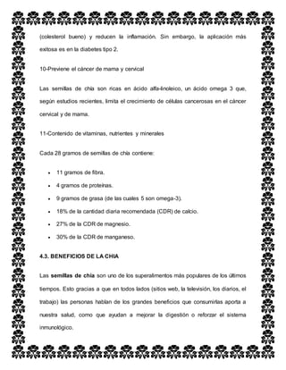 (colesterol bueno) y reducen la inflamación. Sin embargo, la aplicación más
exitosa es en la diabetes tipo 2.
10-Previene el cáncer de mama y cervical
Las semillas de chía son ricas en ácido alfa-linoleico, un ácido omega 3 que,
según estudios recientes, limita el crecimiento de células cancerosas en el cáncer
cervical y de mama.
11-Contenido de vitaminas, nutrientes y minerales
Cada 28 gramos de semillas de chía contiene:
 11 gramos de fibra.
 4 gramos de proteínas.
 9 gramos de grasa (de las cuales 5 son omega-3).
 18% de la cantidad diaria recomendada (CDR) de calcio.
 27% de la CDR de magnesio.
 30% de la CDR de manganeso.
4.3. BENEFICIOS DE LA CHIA
Las semillas de chía son uno de los superalimentos más populares de los últimos
tiempos. Esto gracias a que en todos lados (sitios web, la televisión, los diarios, el
trabajo) las personas hablan de los grandes beneficios que consumirlas aporta a
nuestra salud, como que ayudan a mejorar la digestión o reforzar el sistema
inmunológico.
 
