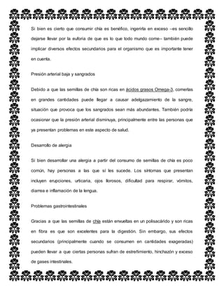 Si bien es cierto que consumir chía es benéfico, ingerirla en exceso –es sencillo
dejarse llevar por la euforia de que es lo que todo mundo come– también puede
implicar diversos efectos secundarios para el organismo que es importante tener
en cuenta.
Presión arterial baja y sangrados
Debido a que las semillas de chía son ricas en ácidos grasos Omega-3, comerlas
en grandes cantidades puede llegar a causar adelgazamiento de la sangre,
situación que provoca que los sangrados sean más abundantes. También podría
ocasionar que la presión arterial disminuya, principalmente entre las personas que
ya presentan problemas en este aspecto de salud.
Desarrollo de alergia
Si bien desarrollar una alergia a partir del consumo de semillas de chía es poco
común, hay personas a las que sí les sucede. Los síntomas que presentan
incluyen erupciones, urticaria, ojos llorosos, dificultad para respirar, vómitos,
diarrea e inflamación de la lengua.
Problemas gastrointestinales
Gracias a que las semillas de chía están envueltas en un polisacárido y son ricas
en fibra es que son excelentes para la digestión. Sin embargo, sus efectos
secundarios (principalmente cuando se consumen en cantidades exageradas)
pueden llevar a que ciertas personas sufran de estreñimiento, hinchazón y exceso
de gases intestinales.
 