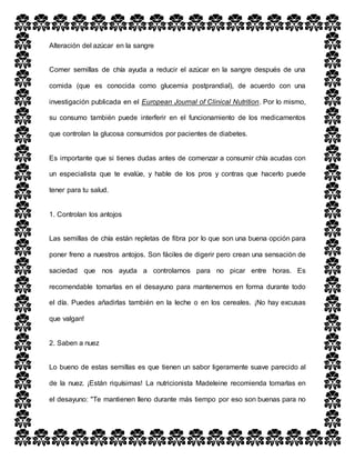 Alteración del azúcar en la sangre
Comer semillas de chía ayuda a reducir el azúcar en la sangre después de una
comida (que es conocida como glucemia postprandial), de acuerdo con una
investigación publicada en el European Journal of Clinical Nutrition. Por lo mismo,
su consumo también puede interferir en el funcionamiento de los medicamentos
que controlan la glucosa consumidos por pacientes de diabetes.
Es importante que si tienes dudas antes de comenzar a consumir chía acudas con
un especialista que te evalúe, y hable de los pros y contras que hacerlo puede
tener para tu salud.
1. Controlan los antojos
Las semillas de chía están repletas de fibra por lo que son una buena opción para
poner freno a nuestros antojos. Son fáciles de digerir pero crean una sensación de
saciedad que nos ayuda a controlarnos para no picar entre horas. Es
recomendable tomarlas en el desayuno para mantenernos en forma durante todo
el día. Puedes añadirlas también en la leche o en los cereales. ¡No hay excusas
que valgan!
2. Saben a nuez
Lo bueno de estas semillas es que tienen un sabor ligeramente suave parecido al
de la nuez. ¡Están riquísimas! La nutricionista Madeleine recomienda tomarlas en
el desayuno: "Te mantienen lleno durante más tiempo por eso son buenas para no
 