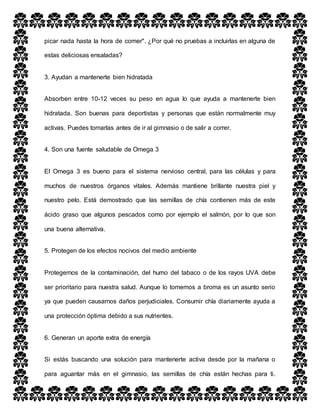 picar nada hasta la hora de comer". ¿Por qué no pruebas a incluirlas en alguna de
estas deliciosas ensaladas?
3. Ayudan a mantenerte bien hidratada
Absorben entre 10-12 veces su peso en agua lo que ayuda a mantenerte bien
hidratada. Son buenas para deportistas y personas que están normalmente muy
activas. Puedes tomarlas antes de ir al gimnasio o de salir a correr.
4. Son una fuente saludable de Omega 3
El Omega 3 es bueno para el sistema nervioso central, para las células y para
muchos de nuestros órganos vitales. Además mantiene brillante nuestra piel y
nuestro pelo. Está demostrado que las semillas de chía contienen más de este
ácido graso que algunos pescados como por ejemplo el salmón, por lo que son
una buena alternativa.
5. Protegen de los efectos nocivos del medio ambiente
Protegernos de la contaminación, del humo del tabaco o de los rayos UVA debe
ser prioritario para nuestra salud. Aunque lo tomemos a broma es un asunto serio
ya que pueden causarnos daños perjudiciales. Consumir chía diariamente ayuda a
una protección óptima debido a sus nutrientes.
6. Generan un aporte extra de energía
Si estás buscando una solución para mantenerte activa desde por la mañana o
para aguantar más en el gimnasio, las semillas de chía están hechas para ti.
 