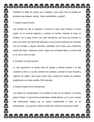 Contienen el doble de potasio que el plátano y dos veces más la cantidad de
proteínas que cualquier verdura. Suena casi perfecto, ¿verdad?
7. Ayudan a bajar de peso
Las semillas de chía te ayudarán a encontrar tu peso ideal. Gracias a la fibra
ayudan en el proceso digestivo y controlan el hambre. Además al entrar en
contacto con el agua forman una capa hipocalórica que hace que aumente su
peso diez veces más dentro del estómago, lo que produce sensación de saciedad.
Con las semillas y algunos alimentos saludables como estos, que combinados
pueden dar lugar a deliciosos zumos, seguro que consigues llegar a tu peso ideal
en un abrir y cerrar de ojos.
8. Aumentan la masa muscular
La chía proporciona un aporte extra de energía y además gracias a su alto
contenido en fibra y a su alto contenido en proteínas, aumenta la masa muscular y
regenera los tejidos. Una buena opción para cambiar los batidos de proteínas
postgimnasio son estas semillas 100% naturales.
9. Calman el dolor de las articulaciones
¿Te duelen las articulaciones? Las semillas de chía son tus aliadas. Los ácidos
grasos Omega 3 proporcionan propiedades antinflamatorias, por lo que si tomas
chía diariamente notarás que se reduce notablemente el dolor de tus
articulaciones. ¡Los guerreros aztecas decían que curaba las lesiones de rodilla!
 