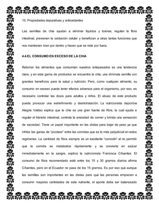 10. Propiedades depurativas y antioxidantes
Las semillas de chía ayudan a eliminar líquidos y toxinas, regulan la flora
intestinal, previenen la oxidación celular y benefician a otras tantas funciones que
nos mantienen bien por dentro y hacen que se note por fuera.
4.4.EL CONSUMO EN EXCESO DE LA CHIA
Retomar los alimentos que consumían nuestros antepasados es una tendencia
clara, y en esta gama de productos se encuentra la chía, una diminuta semilla con
grandes beneficios para la salud y nutrición. Pero, como cualquier alimento, su
consumo en exceso puede tener efectos adversos para el organismo, por eso, es
necesario controlar las dosis para adultos y niños. El abuso de este producto
puede provocar una estreñimiento y deshidratación. La nutricionista deportiva
Alegría Valdez explica que la chía es una gran fuente de fibra, la cual ayuda a
regular el tránsito intestinal, controla la ansiedad de comer y brinda una sensación
de saciedad. Tiene un papel importante en las dietas para bajar de peso ya que
inhibe las ganas de “picotear” entre las comidas que es lo más perjudicial en estos
regímenes. La cantidad de fibra siempre es un excelente “comodín” al no permitir
que la comida se metabolice rápidamente y se convierta en azúcar
inmediatamente en la sangre, explica la nutricionista Francisca Cifuentes. El
consumo de fibra recomendado está entre los 15 y 30 gramos diarios afirma
Cifuentes, pero en el Ecuador no pasa de los 15 gramos. Es por eso que aunque
las semillas son importantes en las dietas para que las personas empiecen a
consumir mayores cantidades de este nutriente, el aporte debe ser balanceado
 