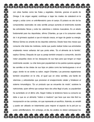 con otras fuentes como las frutas y vegetales. Además, gracias al aporte de
Omega 3 de origen vegetal, contribuye a bajar los niveles de colesterol en la
sangre y actúa como un antiinflamatorio para el cuerpo. El potasio es otro de los
componentes esenciales de esta semilla porque aumenta el rendimiento durante
las actividades físicas y evita los calambres o dolores musculares. Es un aliado
fundamental para los deportistas, afirma Cifuentes, ya que si la consumen antes
de ir al gimnasio ayudará a que el músculo crezca, en lugar de gastar su energía.
Mónica Gómez es amante de los deportes extremos. Desde hace tres meses que
consume chía todas las mañanas, siente que puede realizar todas sus actividades
empleando menor esfuerzo del que ponía antes. “Es el alimento de la familia”,
explica Gómez. Después de que su pareja también empezó a consumirlo, decidió
incluir pequeñas dosis en los desayunos de sus hijos para que tengan un mejor
rendimiento escolar. La chía tiene gran popularidad en los padres quienes agregan
las semillas en las dietas de sus hijos en platos como las hamburguesas o en el
yogur, donde no se siente su sabor, según Cifuentes. Las personas vegetarianas
también encuentran en la chía, al igual que en otras semillas, una fuente de
vitaminas y antioxidantes que previenen el envejecimiento celular y fortalecen el
sistema inmunológico. “Es un producto que se encuentra de moda”, sostiene la
nutricionista, quien afirma que aunque hace dos años llegó al país, su popularidad
ha aumentado en el último año. Según Valdez, la tendencia hacia su consumo se
debe a que es un alimento “inoloro e insaboro” que hace que sea más fácil su
incorporación en las comidas, sin que represente un sacrificio. Además, es versátil
y puede ser utilizado en tratamientos para mejorar el aspecto de la piel por su
poder antiinflamatorio. Sin embargo, al día, los adultos no deben sobrepasar los
 