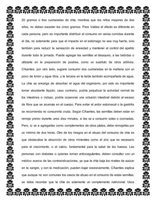 20 gramos o tres cucharadas de chía, mientras que los niños mayores de dos
años, no deben exceder los cinco gramos. Para Valdez el efecto es diferente en
cada persona, pero es importante distribuir el consumo en varias comidas durante
el día, no solamente para que el impacto en el estómago no sea muy fuerte, sino
también para reducir la sensación de ansiedad y mantener el control del apetito
durante toda la jornada. Puede agregar las semillas al desayuno, a las bebidas o
utilizarla en la preparación de postres, como un sustituto de otros aditivos.
Cifuentes, por otro lado, sugiere consumir dos cucharadas en la mañana con un
poco de limón y agua tibia, y la tercera en la tarde también acompañada de agua.
La chía se encarga de absorber el agua del organismo, por esto es importante
tomar abundante líquido, caso contrario, podría perjudicar la actividad normal de
los intestinos o incluso, podría ocasionar una oclusión intestinal debido al exceso
de fibra que se acumula en el cuerpo. Para evitar el ardor estomacal o la gastritis
se recomienda no consumirla cruda. Según Cifuentes, las semillas deben estar en
remojo previo durante unos diez minutos, si las va a consumir solas o cocinadas.
Pero, si va a agregarlas como complementos de otros platos, debe remojarlas por
un mínimo de dos horas. Otro de los riesgos en el abuso del consumo de chía es
que obstaculiza la absorción de otros minerales como el zinc que es necesario
para el crecimiento, o el calcio, fundamental para la salud de los huesos. Las
personas con diabetes o quienes toman anticoagulantes, deben consultar con un
médico acerca de las contraindicaciones, ya que la chía baja los niveles de azúcar
en la sangre, y con la medicación, pueden bajar excesivamente. Cifuentes explica
que aunque no son comunes los casos de abuso en el consumo de estas semillas,
se debe recordar que la chía es solamente un complemento nutricional. Usos
 