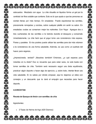 adecuados Mezclado con agua La chía disuelta en líquidos forma un gel por la
cantidad de fibra soluble que contiene. Esto es lo que ayuda a que las personas se
sientan llenas por más tiempo. En ensaladas Puede espolvorear las semillas,
previamente remojadas y cocidas, sobre cualquier platillo sin sentir su sabor. En
ensaladas crudas se conservan mejor los nutrientes. Con Yogur Agregue dos o
tres cucharadas de las semillas a la bebida durante el desayuno y consúmalo
inmediatamente. La chía hará que el yogur tome una consistencia más espesa.
Panes y pasteles En los postres puede utilizar las semillas para dar más volumen
a la consistencia de una forma saludable. Además, se usa como un sustituto del
huevo para veganos.
¿Impresionada, verdad? ¡Nosotras también! Entonces, ¿a qué esperas para
incluirlas en tu dieta? Eso sí, recuerda que para estar sana, no solo basta con
tomar semillas de chía. También será necesario seguir una dieta equilibrada,
practicar algún deporte o hacer algo de ejercicio, y, sobre todo, intentar llevar una
vida saludable. Si no sabes por dónde empezar, aquí te dejamos un vídeo con
consejos y un descuento que te dará el empujón que necesitas para hacer
deporte.
4.5.RECETAS
Receta de Queque de limón con semillas de chía
Ingredientes:
 3 Tazas de Harina de trigo (420 Gramos)
 