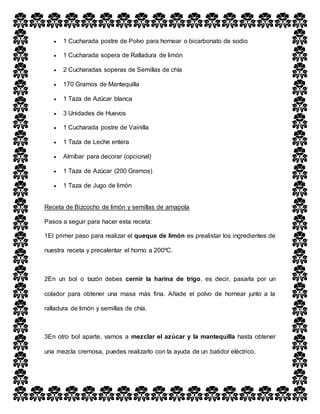 1 Cucharada postre de Polvo para hornear o bicarbonato de sodio
 1 Cucharada sopera de Ralladura de limón
 2 Cucharadas soperas de Semillas de chía
 170 Gramos de Mantequilla
 1 Taza de Azúcar blanca
 3 Unidades de Huevos
 1 Cucharada postre de Vainilla
 1 Taza de Leche entera
 Almíbar para decorar (opcional)
 1 Taza de Azúcar (200 Gramos)
 1 Taza de Jugo de limón
Receta de Bizcocho de limón y semillas de amapola
Pasos a seguir para hacer esta receta:
1El primer paso para realizar el queque de limón es prealistar los ingredientes de
nuestra receta y precalentar el horno a 200ºC.
2En un bol o tazón debes cernir la harina de trigo, es decir, pasarla por un
colador para obtener una masa más fina. Añade el polvo de hornear junto a la
ralladura de limón y semillas de chía.
3En otro bol aparte, vamos a mezclar el azúcar y la mantequilla hasta obtener
una mezcla cremosa, puedes realizarlo con la ayuda de un batidor eléctrico.
 
