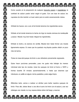 Como sucede en la preparación de cualquier bizcocho casero o magdalenas, la
cantidad de azúcar puede variar según el gusto. Con una taza de azúcar, los
cupcakes de chía tendrán un buen sabor pero no serán excesivamente dulces.
4Añade los huevos uno a uno al bol donde tenemos los ingredientes secos.
5Añade al bol donde tenemos la harina de trigo la mezcla cremosa de mantequilla
y azúcar. Mezcla muy bien hasta integrar los ingredientes.
6Añade la leche y la esencia de vainilla. Mezcla bien hasta formar una mezcla
ligeramente espesa. Si crees que ha quedado muy líquida puedes añadir un poco
más de harina.
7Lleva la masa del queque de limón a una refractaria previamente engrasada.
Quise hacer porciones personales, pues me gusta más trabajar de manera
individual este tipo de recetas. Lleva los queques de limón al horno a 180ºC y
hornea durante 30 minutos aproximadamente, o hasta que observes que
introduces un palillo en alguno de los pastelitos y este salga limpio.
8Mientras tanto, vamos a realizar un almíbar para bañar nuestros queques de
limón. Para ello, debes llevar a una olla el zumo de limón con el azúcar y una vez
obtengas una mezcla no muy espesa debes retirar del fuego y reservar.
 