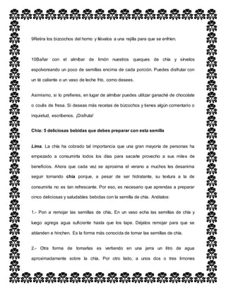 9Retira los bizcochos del horno y llévalos a una rejilla para que se enfríen.
10Bañar con el almíbar de limón nuestros queques de chía y sírvelos
espolvoreando un poco de semillas encima de cada porción. Puedes disfrutar con
un té caliente o un vaso de leche frío, como desees.
Asimismo, si lo prefieres, en lugar de almíbar puedes utilizar ganaché de chocolate
o coulis de fresa. Si deseas más recetas de bizcochos y tienes algún comentario o
inquietud, escríbenos. ¡Disfruta!
Chía: 5 deliciosas bebidas que debes preparar con esta semilla
Lima. La chía ha cobrado tal importancia que una gran mayoría de personas ha
empezado a consumirla todos los días para sacarle provecho a sus miles de
beneficios. Ahora que cada vez se aproxima el verano a muchos les desanima
seguir tomando chía porque, a pesar de ser hidratante, su textura a la de
consumirla no es tan refrescante. Por eso, es necesario que aprendas a preparar
cinco deliciosas y saludables bebidas con la semilla de chía. Anótalos:
1.- Pon a remojar las semillas de chía. En un vaso echa las semillas de chía y
luego agrega agua suficiente hasta que los tape. Déjalos remojar para que se
ablanden e hinchen. Es la forma más conocida de tomar las semillas de chía.
2.- Otra forma de tomarlas es vertiendo en una jarra un litro de agua
aproximadamente sobre la chía. Por otro lado, a unos dos o tres limones
 