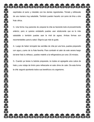 exprímeles el zumo y mézclalo con los demás ingredientes. Tómalo y refréscate
de una manera muy saludable. También pueden hacerlo con zumo de lima u otra
fruta cítrica.
3.- Una forma muy parecida de preparar la chía es haciendo todo el procedimiento
anterior, pero si quieres endulzarlo puedes usar edulcorante que es lo más
saludable o también puedes usar la miel de agave. Ambas formas son
recomendables para tu salud. Elige la que más te guste.
4.- Luego de haber remojado las semillas de chía por una hora, puedes prepararlo
con agua y zumo de tu fruta favorita. Para combatir el calor de este verano luego
de tener listo tu refresco, puedes meterlo a la refrigeradora por unos 20 minutos.
5.- Cuando ya tienes tu bebida preparada, no dudes en agregarle unos cubos de
hielo y una rodaja de limón para refrescarte en este clima de calor. De esta forma
la chía seguirá aportando todos sus beneficios a tu organismo.
 