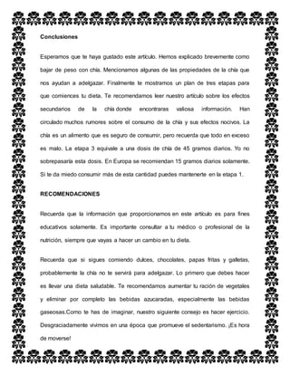 Conclusiones
Esperamos que te haya gustado este artículo. Hemos explicado brevemente como
bajar de peso con chía. Mencionamos algunas de las propiedades de la chía que
nos ayudan a adelgazar. Finalmente te mostramos un plan de tres etapas para
que comiences tu dieta. Te recomendamos leer nuestro artículo sobre los efectos
secundarios de la chía donde encontraras valiosa información. Han
circulado muchos rumores sobre el consumo de la chía y sus efectos nocivos. La
chía es un alimento que es seguro de consumir, pero recuerda que todo en exceso
es malo. La etapa 3 equivale a una dosis de chía de 45 gramos diarios. Yo no
sobrepasaría esta dosis. En Europa se recomiendan 15 gramos diarios solamente.
Si te da miedo consumir más de esta cantidad puedes mantenerte en la etapa 1.
RECOMENDACIONES
Recuerda que la información que proporcionamos en este artículo es para fines
educativos solamente. Es importante consultar a tu médico o profesional de la
nutrición, siempre que vayas a hacer un cambio en tu dieta.
Recuerda que si sigues comiendo dulces, chocolates, papas fritas y galletas,
probablemente la chía no te servirá para adelgazar. Lo primero que debes hacer
es llevar una dieta saludable. Te recomendamos aumentar tu ración de vegetales
y eliminar por completo las bebidas azucaradas, especialmente las bebidas
gaseosas.Como te has de imaginar, nuestro siguiente consejo es hacer ejercicio.
Desgraciadamente vivimos en una época que promueve el sedentarismo. ¡Es hora
de moverse!
 