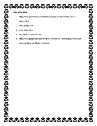 BIBLIOGRAFIA
1. https://www.elcomercio.com/tendencias/consumo-chia-moda-exceso-
peligro.html.
2. www.google.com
3. www.yahoo.com
4. http://www.chiasemillas.es/
5. https://www.google.com/search?q=la+semillas+de+chia+trabajo+monografi
a&ie=utf-8&oe=utf-8&client=firefox-b
 