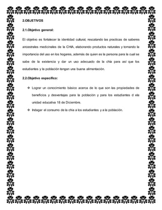 2.OBJETIVOS
2.1.Objetivo general:
El objetivo es fortalecer la identidad cultural, rescatando las practicas de saberes
ancestrales medicinales de la CHIA, elaborando productos naturales y tomando la
importancia del uso en los hogares, además de quien es la persona para la cual se
sabe de la existencia y dar un uso adecuado de la chía para así que los
estudiantes y la población tengan una buena alimentación.
2.2.Objetivo específico:
 Lograr un conocimiento básico acerca de lo que son las propiedades de
beneficios y desventajas para la población y para los estudiantes d ela
unidad educativa 18 de Diciembre.
 Indagar el consumo de la chia a los estudiantes y a la población.
 