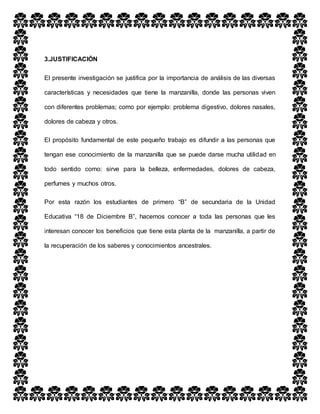 3.JUSTIFICACIÓN
El presente investigación se justifica por la importancia de análisis de las diversas
características y necesidades que tiene la manzanilla, donde las personas viven
con diferentes problemas; como por ejemplo: problema digestivo, dolores nasales,
dolores de cabeza y otros.
El propósito fundamental de este pequeño trabajo es difundir a las personas que
tengan ese conocimiento de la manzanilla que se puede darse mucha utilidad en
todo sentido como: sirve para la belleza, enfermedades, dolores de cabeza,
perfumes y muchos otros.
Por esta razón los estudiantes de primero “B” de secundaria de la Unidad
Educativa “18 de Diciembre B”, hacemos conocer a toda las personas que les
interesan conocer los beneficios que tiene esta planta de la manzanilla, a partir de
la recuperación de los saberes y conocimientos ancestrales.
 