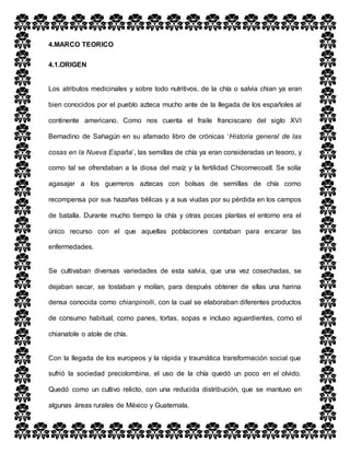 4.MARCO TEORICO
4.1.ORIGEN
Los atributos medicinales y sobre todo nutritivos, de la chía o salvia chian ya eran
bien conocidos por el pueblo azteca mucho ante de la llegada de los españoles al
continente americano. Como nos cuenta el fraile franciscano del siglo XVI
Bernadino de Sahagún en su afamado libro de crónicas ‘Historia general de las
cosas en la Nueva España’, las semillas de chía ya eran consideradas un tesoro, y
como tal se ofrendaban a la diosa del maíz y la fertilidad Chicomecoatl. Se solía
agasajar a los guerreros aztecas con bolsas de semillas de chía como
recompensa por sus hazañas bélicas y a sus viudas por su pérdida en los campos
de batalla. Durante mucho tiempo la chía y otras pocas plantas el entorno era el
único recurso con el que aquellas poblaciones contaban para encarar las
enfermedades.
Se cultivaban diversas variedades de esta salvia, que una vez cosechadas, se
dejaban secar, se tostaban y molían, para después obtener de ellas una harina
densa conocida como chianpinolli, con la cual se elaboraban diferentes productos
de consumo habitual, como panes, tortas, sopas e incluso aguardientes, como el
chianatole o atole de chía.
Con la llegada de los europeos y la rápida y traumática transformación social que
sufrió la sociedad precolombina, el uso de la chía quedó un poco en el olvido.
Quedó como un cultivo relicto, con una reducida distribución, que se mantuvo en
algunas áreas rurales de México y Guatemala.
 