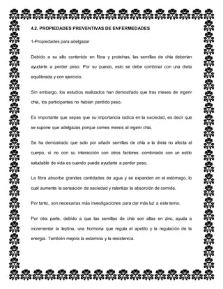 4.2. PROPIEDADES PREVENTIVAS DE ENFERMEDADES
1-Propiedades para adelgazar
Debido a su alto contenido en fibra y proteínas, las semillas de chía deberían
ayudarte a perder peso. Por su puesto, esto se debe combinar con una dieta
equilibrada y con ejercicio.
Sin embargo, los estudios realizados han demostrado que tras meses de ingerir
chía, los participantes no habían perdido peso.
Es importante que sepas que su importancia radica en la saciedad, es decir que
se supone que adelgazas porque comes menos al ingerir chía.
Se ha demostrado que solo por añadir semillas de chía a la dieta no afecta al
cuerpo, si no con su interacción con otros factores: combinado con un estilo
saludable de vida es cuando puede ayudarte a perder peso.
La fibra absorbe grandes cantidades de agua y se expanden en el estómago, lo
cual aumenta la sensación de saciedad y ralentiza la absorción de comida.
Por tanto, son necesarias más investigaciones para dar más luz a este tema.
Por otra parte, debido a que las semillas de chía son altas en zinc, ayuda a
incrementar la leptina, una hormona que regula el apetito y la regulación de la
energía. También mejora la estamina y la resistencia.
 