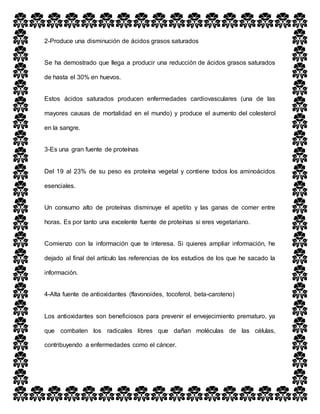 2-Produce una disminución de ácidos grasos saturados
Se ha demostrado que llega a producir una reducción de ácidos grasos saturados
de hasta el 30% en huevos.
Estos ácidos saturados producen enfermedades cardiovasculares (una de las
mayores causas de mortalidad en el mundo) y produce el aumento del colesterol
en la sangre.
3-Es una gran fuente de proteínas
Del 19 al 23% de su peso es proteína vegetal y contiene todos los aminoácidos
esenciales.
Un consumo alto de proteínas disminuye el apetito y las ganas de comer entre
horas. Es por tanto una excelente fuente de proteínas si eres vegetariano.
Comienzo con la información que te interesa. Si quieres ampliar información, he
dejado al final del artículo las referencias de los estudios de los que he sacado la
información.
4-Alta fuente de antioxidantes (flavonoides, tocoferol, beta-caroteno)
Los antioxidantes son beneficiosos para prevenir el envejecimiento prematuro, ya
que combaten los radicales libres que dañan moléculas de las células,
contribuyendo a enfermedades como el cáncer.
 