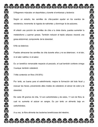 5-Regenera músculos en deportistas y durante el embarazo y lactancia
Según un estudio, las semillas de chía pueden ayudar en los eventos de
resistencia, incrementa la ingesta de nutrientes y disminuye la de azúcares.
Al añadir una porción de semillas de chía a tu dieta diaria, puedes aumentar tu
metabolismo y quemar grasas. También reducen el tejido adiposo visceral, una
grasa abdominal, componente de la obesidad.
6-No se deteriora
Puedes almacenar las semillas de chía durante años y no se deterioran; ni el olor,
ni el valor nutritivo ni el sabor.
Es un beneficio remarcable respecto al pescado, el cual también contiene omega
3 aunque también colesterol.
7-Alto contenido en fibra (18-30%)
Por tanto, es buena para el extreñimiento; mejora la formación del bolo fecal y
evacuar las heces, preveniendo altos niveles de colesterol, el cáncer de colon y la
obesidad.
De cada 28 gramos de chía, 12 son carbohidratos y de estos, 11 son de fibra, la
cual no aumenta el azúcar en sangre. Es por tanto un alimento bajo en
carbohidratos.
A su vez, la fibra alimenta las bacterias beneficiosas del intestino.
 