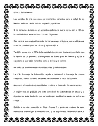 8-Salud de los huesos
Las semillas de chía son ricas en importantes nutrientes para la salud de los
huesos, incluidos calcio, fósforo, magnesio y proteínas.
Si no consumes lácteos, es un alimento excelente, ya que te provee con el 18% de
la cantidad diaria recomendado con solo 28 gramos.
Otro mineral que ayuda al bienestar de los huesos es el fósforo, que se utiliza para
sintetizar proteínas para las células y reparar tejidos.
También provee con el 30% de la cantidad de magneso diaria recomendada (con
la ingesta de 28 gramos). El manganeso es bueno para los huesos y ayuda al
organismo a usar otros nutrientes como la biotina y la tiamina.
9-Control de enfermedades cardio vasculares y de la diabetes
La chía disminuye la inflamación, regula el colesterol y disminuye la presión
sanguínea, siendo por tanto excelente para mantener la salud del corazón.
Asimismo, al revertir el estrés oxidativo, previene el desarrollo de aterosclerosis.
Al ingerir chía, se produce una lenta conversión de carbohidratos en azúcar y la
digestión es lenta, haciendo que se mantengan estables los niveles de azúcar en
sangre.
Debido a su alto contenido en fibra, Omega 3 y proteínas, mejoran la salud
metabólica. Disminuyen el colesterol LDL y los triglicéridos, incrementan el HDL
 