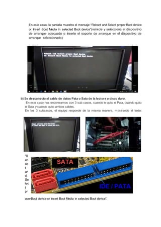 En este caso, la pantalla muestra el mensaje “Reboot and Select proper Boot device
or Insert Boot Media in selected Boot device”(reinicie y seleccione el dispositivo
de arranque adecuado o Inserte el soporte de arranque en el dispositivo de
arranque seleccionado)
b) Se desconecta el cable de datos Pata o Sata de la lectora o disco duro.
En este caso nos encontramos con 3 sub casos, cuando le quito el Pata, cuando quito
el Sata y cuando quito ambos cables.
En los 3 subcasos, el equipo responde de la misma manera, mostrando el texto:
“R
eb
oo
t
an
d
Se
lec
t
pr
operBoot device or Insert Boot Media in selected Boot device”.
 