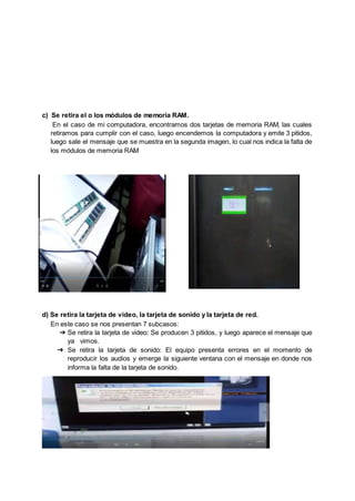 c) Se retira el o los módulos de memoria RAM.
En el caso de mi computadora, encontramos dos tarjetas de memoria RAM, las cuales
retiramos para cumplir con el caso, luego encendemos la computadora y emite 3 pitidos,
luego sale el mensaje que se muestra en la segunda imagen, lo cual nos indica la falta de
los módulos de memoria RAM
d) Se retira la tarjeta de video, la tarjeta de sonido y la tarjeta de red.
En este caso se nos presentan 7 subcasos:
➔ Se retira la tarjeta de video: Se producen 3 pitidos, y luego aparece el mensaje que
ya vimos.
➔ Se retira la tarjeta de sonido: El equipo presenta errores en el momento de
reproducir los audios y emerge la siguiente ventana con el mensaje en donde nos
informa la falta de la tarjeta de sonido.
 