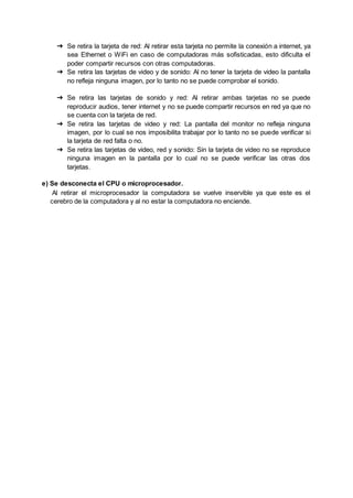 ➔ Se retira la tarjeta de red: Al retirar esta tarjeta no permite la conexión a internet, ya
sea Ethernet o WiFi en caso de computadoras más sofisticadas, esto dificulta el
poder compartir recursos con otras computadoras.
➔ Se retira las tarjetas de video y de sonido: Al no tener la tarjeta de video la pantalla
no refleja ninguna imagen, por lo tanto no se puede comprobar el sonido.
➔ Se retira las tarjetas de sonido y red: Al retirar ambas tarjetas no se puede
reproducir audios, tener internet y no se puede compartir recursos en red ya que no
se cuenta con la tarjeta de red.
➔ Se retira las tarjetas de video y red: La pantalla del monitor no refleja ninguna
imagen, por lo cual se nos imposibilita trabajar por lo tanto no se puede verificar si
la tarjeta de red falta o no.
➔ Se retira las tarjetas de video, red y sonido: Sin la tarjeta de video no se reproduce
ninguna imagen en la pantalla por lo cual no se puede verificar las otras dos
tarjetas.
e) Se desconecta el CPU o microprocesador.
Al retirar el microprocesador la computadora se vuelve inservible ya que este es el
cerebro de la computadora y al no estar la computadora no enciende.
 