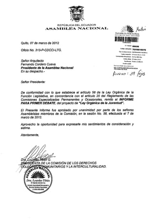 Quito, 07 de narzo de 2012
Of¡c¡o No. 31 XP-CDCCI-LTG.
Señor Arqu¡tecto
Fernando Cordero Cueva
Presidente de ta Asambtea Nacional
En su despacho.-
Señar Prcs¡dente:
REPÚ BLICA DEL ECUADOR
AS'ANTEBI-IJA NACIOÑIAI-
/^tl'i
tilillrüilllM]ffiil
, ¡dnrs ,6693
cqd@sk.dói,oHRavósFx
ffi#*,
,^ a- l- ,
f,*Qxo t7 rJa)
De confomidad con lo que establece el añículo 58 de la Ley Orgán¡ca de la
Función Leg¡slativa, en concotdanc¡a con el adlculo 20 del Reglamento de las
Com¡s¡ones Espec¡al¡zadas Permanentes y Ocas¡onales, rcm¡b el INFORME
PARA PR tüER DEBATE, del proyecto de "Ley Orgántca de Ia Juventud" '
El Presente lnforme fue aprobado pot unan¡m¡dad por pañe de /os señores
Asámbre/sfas miembros de la Com6ón. en /a ses,ón No. 58, efectuada el 7 de
matzo de 2012.
Aprovecho la opoftun'¡dad para expresafle nis settimienlos de cons¡derac¡ón y
estíma.
Atentamente,
DE LA coMtstóN DE ¿os DERECHoS
ITARIOS Y LA INTERCULTUMLIDAD.
Dm. Lot¿rdes Tibán
FFESIDENfA
 
