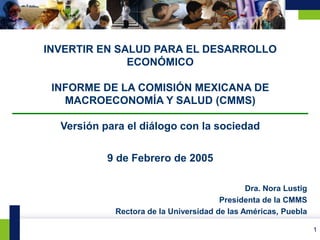 INVERTIR EN SALUD PARA EL DESARROLLO
                  ECONÓMICO

     INFORME DE LA COMISIÓN MEXICANA DE
       MACROECONOMÍA Y SALUD (CMMS)

      Versión para el diálogo con la sociedad


               9 de Febrero de 2005

                                                  Dra. Nora Lustig
                                           Presidenta de la CMMS
                Rectora de la Universidad de las Américas, Puebla

                                                                         1
1                                                                    1
 
