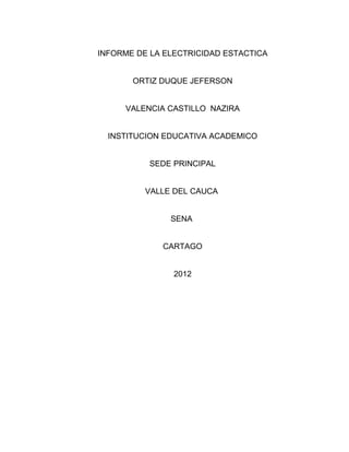 INFORME DE LA ELECTRICIDAD ESTACTICA


       ORTIZ DUQUE JEFERSON


     VALENCIA CASTILLO NAZIRA


  INSTITUCION EDUCATIVA ACADEMICO


          SEDE PRINCIPAL


          VALLE DEL CAUCA


               SENA


             CARTAGO


                2012
 