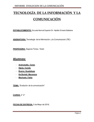 INFORME: EVOLUCION DE LA COMUNICACIÓN
Página 1
TECNOLOGÍA DE LA INFORMACIÓN Y LA
COMUNICACIÓN
ESTABLECIMIENTO: Escuela Normal Superior Dr. Hipólito Ernesto Baibiene
ASIGNATURA: Tecnología de la Información y la Comunicación (TIC)
PROFESORA: Segovia Torrez, Yanet
Alumnos:
- Andrukaitis, Caren
- Ojeda, Camila
- Bueno, Guadalupe
- De Bortoli, Macarena
- Machado, Fabia
TEMA: “Evolución de la comunicación”
CURSO: 4° 2°
FECHA DE ENTREGA: 5 de Mayo de 2016.
 