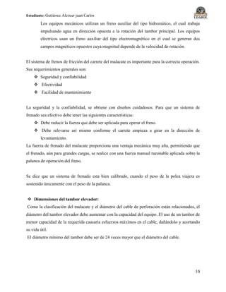 Estudiante: Gutiérrez Alcocer juan Carlos
10
Los equipos mecánicos utilizan un freno auxiliar del tipo hidromático, el cual trabaja
impulsando agua en dirección opuesta a la rotación del tambor principal. Los equipos
eléctricos usan un freno auxiliar del tipo electromagnético en el cual se generan dos
campos magnéticos opuestos cuya magnitud depende de la velocidad de rotación.
El sistema de frenos de fricción del carrete del malacate es importante para la correcta operación.
Sus requerimientos generales son:
 Seguridad y confiabilidad
 Efectividad
 Facilidad de mantenimiento
La seguridad y la confiabilidad, se obtiene con diseños cuidadosos. Para que un sistema de
frenado sea efectivo debe tener las siguientes características:
 Debe reducir la fuerza que debe ser aplicada para operar el freno.
 Debe relevarse así mismo conforme el carrete empieza a girar en la dirección de
levantamiento.
La fuerza de frenado del malacate proporciona una ventaja mecánica muy alta, permitiendo que
el frenado, aún para grandes cargas, se realice con una fuerza manual razonable aplicada sobre la
palanca de operación del freno.
Se dice que un sistema de frenado esta bien calibrado, cuando el peso de la polea viajera es
sostenido únicamente con el peso de la palanca.
 Dimensiones del tambor elevador:
Como la clasificación del malacate y el diámetro del cable de perforación están relacionados, el
diámetro del tambor elevador debe aumentar con la capacidad del equipo. El uso de un tambor de
menor capacidad de la requerida causaría esfuerzos máximos en el cable, dañándolo y acortando
su vida útil.
El diámetro mínimo del tambor debe ser de 24 veces mayor que el diámetro del cable.
 