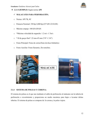 Estudiante: Gutiérrez Alcocer juan Carlos
12
 2.3.1 EJEMPLO: Según norma API
 MALACATES PARA PERFORACIÓN;
o Norma: API 7K, 8C
o Potencia Nominal: 350 hp-3,000 hp (257 kW-2210 kW)
o Máximo empuje: 180 kN-630 kN
o *Máxima velocidad de enganche: 1.2 m/s -1.7m/s
o * Ø de guaya fina*: 22 mm-45 mm (7/8”-1 3/4”)
o Freno Principal: Freno de correa/freno de disco hidráulico
o Freno Auxiliar: Freno Dynamic, De remolino.
3.1.4 SISTEMA DE POLEAS Y CORONA:
El sistema de poleas es el que une mediante el cable de perforación al malacate con la tubería de
perforación o revestimiento y proporciona un medio mecánico para bajar o levantar dichas
tuberías. El sistema de poleas se compone de: la corona y la polea viajera.
MALACATE
 