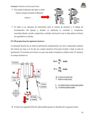 Estudiante: Gutiérrez Alcocer juan Carlos
18
 Para medir el diámetro del cable, se debe
realizar siempre tomando el diámetro
mayor.»
 El cable es un elemento de transmisión entre el sistema de potencia y el trabajo de
levantamiento del aparejo y durante su operación es sometido a: rozamiento,
escoriado,vibrado, torcido, compresión y estirado; razón por la cual se debe aplicar un factor
de seguridad en su diseño.
El API proporciona los siguientes factores:
La principal función de un cable de perforación conjuntamente con otros componentes (poleas)
del sistema de izaje es la de dar una ventaja mecánica (Vm) para levantar o bajar la sarta de
perforación. Si la tensión en la línea viva que está unida al malacate se define como Tf, entonces
la ventaja mecánica es:
 El factor de seguridad (FS) del cable también puede ser obtenido de la siguiente forma:
Tf N
g
Eg
 