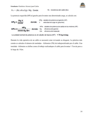 Estudiante: Gutiérrez Alcocer juan Carlos
19
La potencia requerida (HP) al gancho para levantar una determinada carga, se calcula con:
Durante la vida operativa de un cable es necesario estar revisando su desgaste. La práctica más
común es calcular el número de toneladas – kilómetro (TK) de trabajorealizado por el cable. Una
tonelada - kilómetro se define como el trabajo realizadopor el cable para levantar 1 Ton de peso a
lo largo de 1 Km.
 