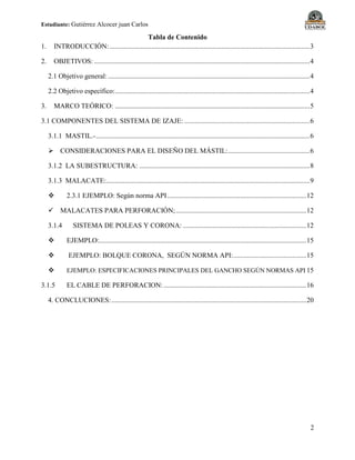 Estudiante: Gutiérrez Alcocer juan Carlos
2
Tabla de Contenido
1. INTRODUCCIÓN:...................................................................................................................3
2. OBJETIVOS: ............................................................................................................................4
2.1 Objetivo general:....................................................................................................................4
2.2 Objetivo específico:................................................................................................................4
3. MARCO TEÓRICO: ................................................................................................................5
3.1 COMPONENTES DEL SISTEMA DE IZAJE: ........................................................................6
3.1.1 MASTIL.-...........................................................................................................................6
 CONSIDERACIONES PARA EL DISEÑO DEL MÁSTIL:...............................................6
3.1.2 LA SUBESTRUCTURA: ..................................................................................................8
3.1.3 MALACATE:.....................................................................................................................9
 2.3.1 EJEMPLO: Según norma API................................................................................12
 MALACATES PARA PERFORACIÓN;...........................................................................12
3.1.4 SISTEMA DE POLEAS Y CORONA: .......................................................................12
 EJEMPLO:.......................................................................................................................15
 EJEMPLO: BOLQUE CORONA, SEGÚN NORMA API:..........................................15
 EJEMPLO: ESPECIFICACIONES PRINCIPALES DEL GANCHO SEGÚN NORMAS API 15
3.1.5 EL CABLE DE PERFORACION:..................................................................................16
4. CONCLUCIONES:................................................................................................................20
 