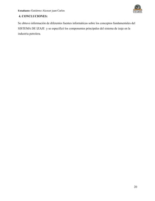 Estudiante: Gutiérrez Alcocer juan Carlos
20
4. CONCLUCIONES:
Se obtuvo información de diferentes fuentes informáticas sobre los conceptos fundamentales del
SISTEMA DE IZAJE y se especificó los componentes principales del sistema de izaje en la
industria petrolera.
 