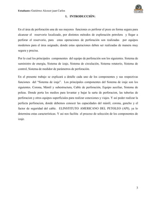 Estudiante: Gutiérrez Alcocer juan Carlos
3
1. INTRODUCCIÓN:
En el área de perforación una de sus mayores funciones es perforar el pozo en forma segura para
alcanzar el reservorio localizado, por distintos métodos de exploración petrolera y llegar a
perforar el reservorio, para estas operaciones de perforación son realizadas por equipos
modernos para el área asignado, donde estas operaciones deben ser realizadas de manera muy
segura y precisa.
Por lo cual los principales componentes del equipo de perforación son los siguientes. Sistema de
suministro de energía, Sistema de izaje, Sistema de circulación, Sistema rotatorio, Sistema de
control, Sistema de medidor de parámetros de perforación.
En el presente trabajo se explicará a detalle cada uno de los componentes y sus respectivas
funciones del “Sistema de izaje”. Los principales componentes del Sistema de izaje son los
siguientes. Corona, Mástil y subestructura, Cable de perforación, Equipo auxiliar, Sistema de
poleas. Donde porta los medios para levantar y bajar la sarta de perforacion, las tuberías de
perforacion y otros equipos superficiales para realizar conexiones y viajes. Y así poder realizar la
perfecta perforacion, donde debemos conocer las capacidades del mástil, corona, gancho y el
factor de seguridad del cable. ELINSTITUTO AMERICANO DEL PETOLEO (API), ya lo
determina estas características. Y asi nos facilita el proceso de selección de los componentes de
izaje.
 