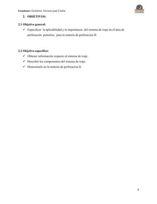 Estudiante: Gutiérrez Alcocer juan Carlos
4
2. OBJETIVOS:
2.1 Objetivo general:
 Especificar la aplicabilidad y la importancia del sistema de izaje en el área de
perforación petrolera, para la materia de perforación II.
2.2 Objetivo específico:
 Obtener información respecto al sistema de izaje.
 Describir los componentes del sistema de izaje.
 Demostrarlo en la materia de perforacion II.
 