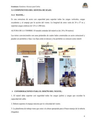 Estudiante: Gutiérrez Alcocer juan Carlos
6
3.1 COMPONENTES DEL SISTEMA DE IZAJE:
3.1.1 MASTIL.-
Es una estructura de acero con capacidad para soportar todas las cargas verticales, cargas
excedentes y el empuje por la acción del viento. La longitud de estos varía de 24 a 57 m y
soportan cargas estáticas de 125 a 1,500 tons.
ALTURA DE LA TOORRE: El tamaño estándar del mástil es de ( 30 a 50 metros)
Las torres convencionales son unas pirámides de cuatro lados construidas en acero estructural y
pueden ser portátiles o fijas. Las fijas están en desuso y las portátiles se conocen como mástil.
 CONSIDERACIONES PARA EL DISEÑO DEL MÁSTIL:
1. El mástil debe soportar con seguridad todas las cargas (jalón) y cargas que excedan la
capacidad del cable.
2. Deberá soportar el empuje máximo por la velocidad del viento.
3. La plataforma de trabajo tiene que estar a la altura apropiada para el buen manejo de la tubería
(lingadas).
 