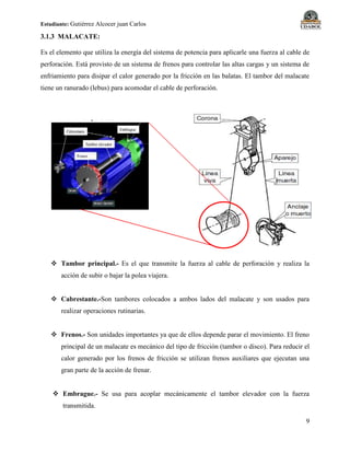 Estudiante: Gutiérrez Alcocer juan Carlos
9
3.1.3 MALACATE:
Es el elemento que utiliza la energía del sistema de potencia para aplicarle una fuerza al cable de
perforación. Está provisto de un sistema de frenos para controlar las altas cargas y un sistema de
enfriamiento para disipar el calor generado por la fricción en las balatas. El tambor del malacate
tiene un ranurado (lebus) para acomodar el cable de perforación.
 Tambor principal.- Es el que transmite la fuerza al cable de perforación y realiza la
acción de subir o bajar la polea viajera.
 Cabrestante.-Son tambores colocados a ambos lados del malacate y son usados para
realizar operaciones rutinarias.
 Frenos.- Son unidades importantes ya que de ellos depende parar el movimiento. El freno
principal de un malacate es mecánico del tipo de fricción (tambor o disco). Para reducir el
calor generado por los frenos de fricción se utilizan frenos auxiliares que ejecutan una
gran parte de la acción de frenar.
 Embrague.- Se usa para acoplar mecánicamente el tambor elevador con la fuerza
transmitida.
 